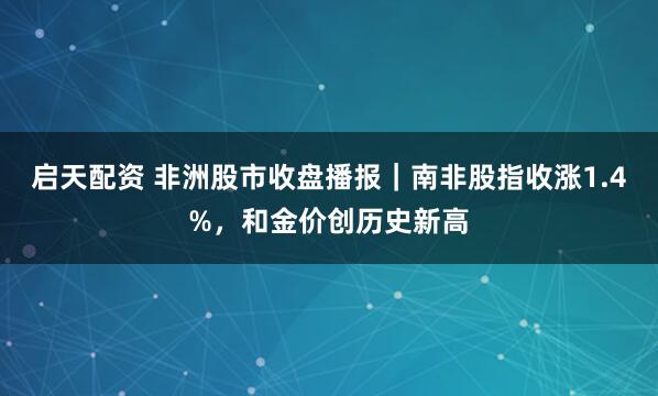 启天配资 非洲股市收盘播报｜南非股指收涨1.4%，和金价创历史新高