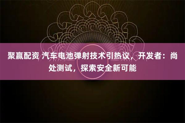 聚赢配资 汽车电池弹射技术引热议，开发者：尚处测试，探索安全新可能