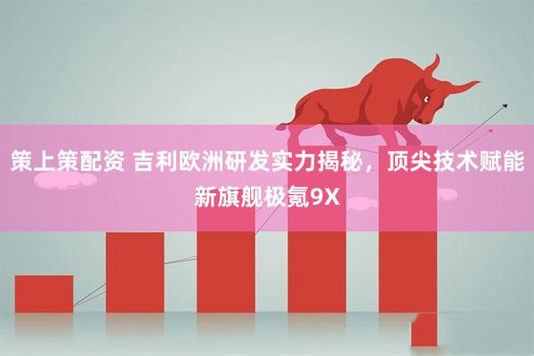 策上策配资 吉利欧洲研发实力揭秘，顶尖技术赋能新旗舰极氪9X