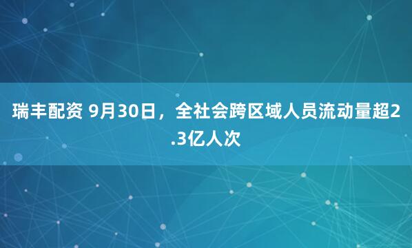 瑞丰配资 9月30日，全社会跨区域人员流动量超2.3亿人次