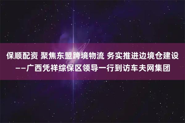 保顺配资 聚焦东盟跨境物流 务实推进边境仓建设——广西凭祥综保区领导一行到访车夫网集团