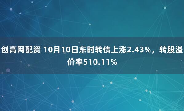创高网配资 10月10日东时转债上涨2.43%,转股溢价率510.11%