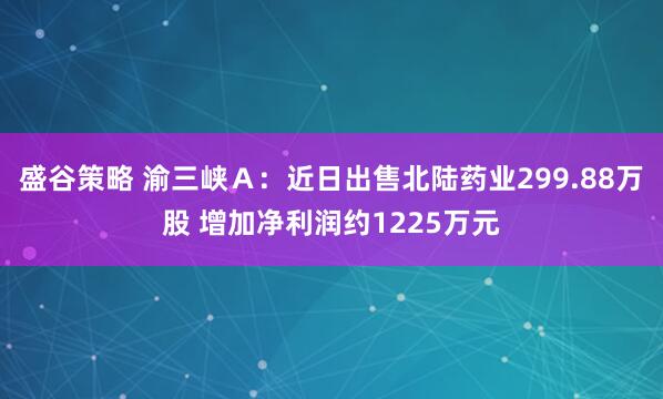 盛谷策略 渝三峡A:近日出售北陆药业299.88万股 增加净利润约1225万元
