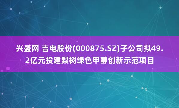 兴盛网 吉电股份(000875.SZ)子公司拟49.2亿元投建梨树绿色甲醇创新示范项目