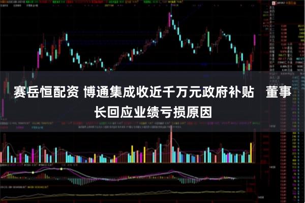 赛岳恒配资 博通集成收近千万元政府补贴 董事长回应业绩亏损原因