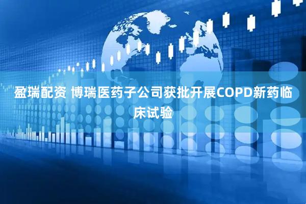 盈瑞配资 博瑞医药子公司获批开展COPD新药临床试验