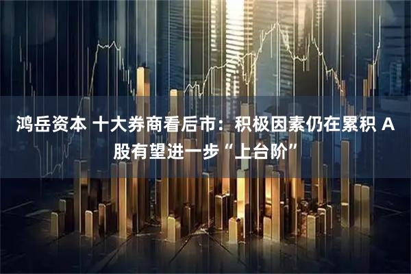 鸿岳资本 十大券商看后市：积极因素仍在累积 A股有望进一步“上台阶”