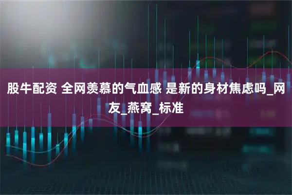 股牛配资 全网羡慕的气血感 是新的身材焦虑吗_网友_燕窝_标准