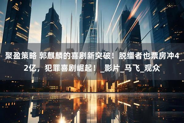 聚盈策略 郭麒麟的喜剧新突破！脱缰者也票房冲42亿，犯罪喜剧崛起！_影片_马飞_观众