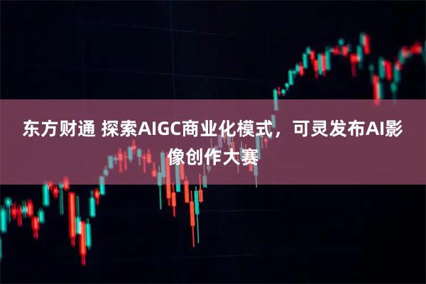 东方财通 探索AIGC商业化模式，可灵发布AI影像创作大赛